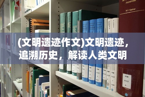 (文明遗迹作文)文明遗迹，追溯历史，解读人类文明之印记