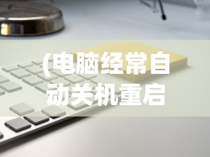 (电脑经常自动关机重启动怎么回事)电脑经常自动关机重启的原因与解决方案