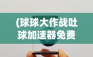(球球大作战吐球加速器免费软件直装)球球大作战吐球加速器免费软件，游戏助力工具的分析与探讨