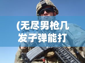 (无尽男枪几发子弹能打)无尽男枪子弹数量揭秘，深度解析男枪技能与战术运用