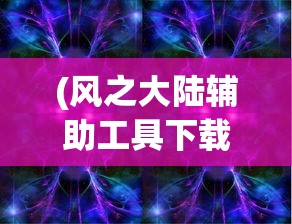 (风之大陆辅助工具下载)风之大陆辅助，游戏优化与辅助工具的综合解析