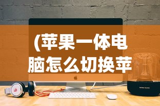 (苹果一体电脑怎么切换苹果系统设置)苹果一体电脑如何切换苹果系统——详细指南与常见问答