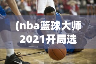 (nba篮球大师2021开局选谁好)NBA篮球大师新区的开放时间与期待