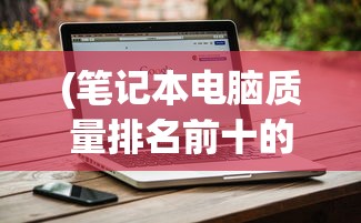 (笔记本电脑质量排名前十的品牌是什么)笔记本电脑质量排名前十的品牌，深度解析与对比分析