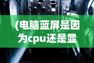 (电脑蓝屏是因为cpu还是显卡)电脑经常蓝屏是否由显卡问题引起？解析常见原因及解决方案