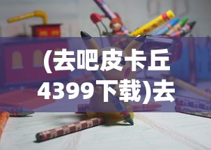 (去吧皮卡丘4399下载)去吧皮卡丘，4399游戏平台的独特魅力