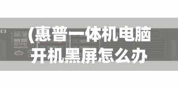 (惠普一体机电脑开机黑屏怎么办啊)惠普一体机电脑开机黑屏解决方法及常见问答