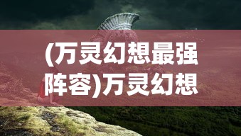 (万灵幻想最强阵容)万灵幻想攻略大全，从入门到精通的游戏指南