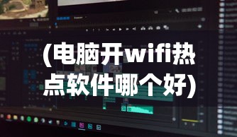 (电脑开wifi热点软件哪个好)电脑开WiFi热点软件，便捷连接你我他