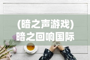 (暗之声游戏)暗之回响国际服最新动态与深度解析