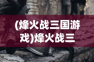 (烽火战三国游戏)烽火战三国，策略与英雄的舞台