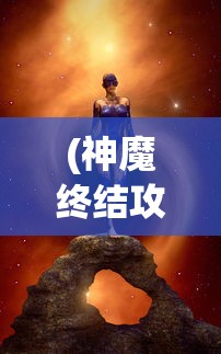 (神魔终结攻略图文)神魔终结攻略大全，从入门到精通的全方位指南