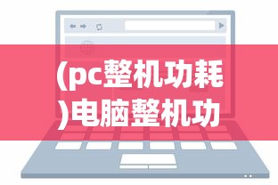 (pc整机功耗)电脑整机功耗计算详解，如何准确评估电脑能耗？