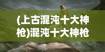 (上古混沌十大神枪)混沌十大神枪，神秘力量的源泉