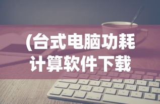 (台式电脑功耗计算软件下载)台式电脑功耗计算软件，理解并优化你的电脑能耗