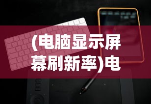 (电脑显示屏幕刷新率)电脑屏幕刷新率，定义、意义与常见问题解析