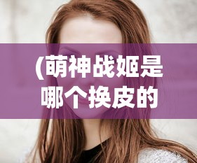 (萌神战姬是哪个换皮的人)揭秘萌神战姬背后的换皮真相，深度分析与探讨