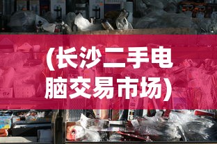 (长沙二手电脑交易市场)长沙二手电脑市场的繁荣与挑战