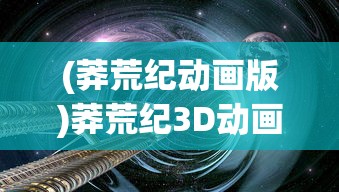 (莽荒纪动画版)莽荒纪3D动画，探索奇幻世界的全新维度