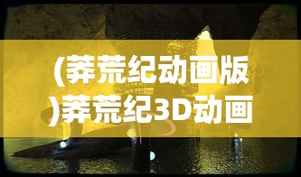 (莽荒纪动画版)莽荒纪3D动画，探索奇幻世界的全新维度