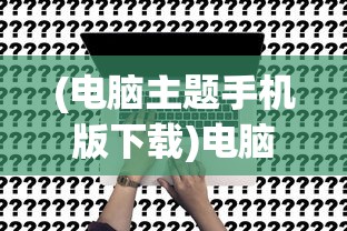 (电脑主题手机版下载)电脑主题手机版，多样风格，便捷定制