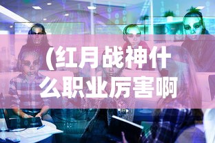 (红月战神什么职业厉害啊)红月战神，哪个职业最厉害？深度解析与探讨