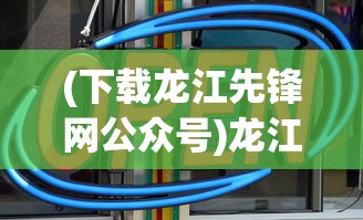 (下载龙江先锋网公众号)龙江先锋网APP安装指南及相关介绍