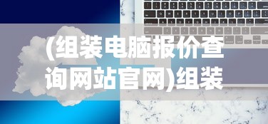 (组装电脑报价查询网站官网)组装电脑报价查询网站，一站式解决你的电脑配置与价格问题