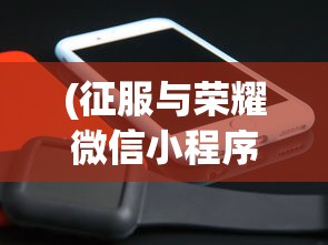 (征服与荣耀微信小程序叫什么)征服与荣耀微信小程序，策略与荣耀的完美结合