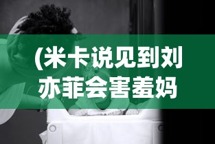 (米卡说见到刘亦菲会害羞妈妈写给儿子的一封信)米卡坦言见到刘亦菲会害羞，偶像崇拜与公众人物的微妙互动