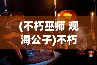 (不朽巫师 观海公子)不朽巫师，神秘力量的探索与解析