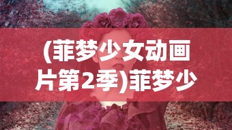 (菲梦少女动画片第2季)菲梦少女动画片，梦幻之旅的启示与深度解读