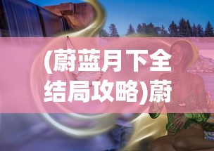 (蔚蓝月下全结局攻略)蔚蓝月下手机版，游戏概述与常见问题解答