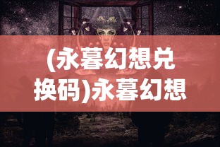 (永暮幻想兑换码)永暮幻想，探索未知世界的神秘面纱