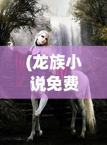 (龙族小说免费阅读)龙族，神秘生物的魅力与影响