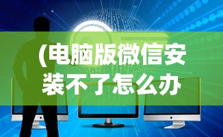 (电脑版微信安装不了怎么办)电脑版微信安装问题解析与解决策略