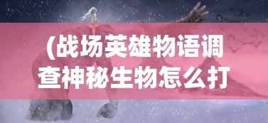 (战场英雄物语调查神秘生物怎么打)战场英雄探寻神秘生物之谜