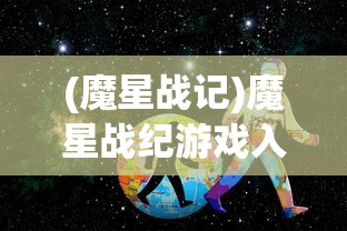 (魔星战记)魔星战纪游戏入口，探索未知星际的冒险之旅