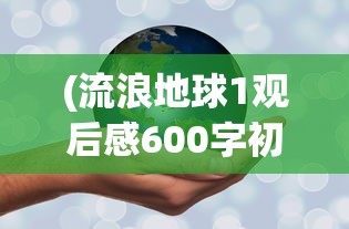 (流浪地球1观后感600字初中)流浪地球1深度观后感，探索未知宇宙的勇气与牺牲