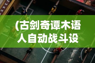 (古剑奇谭木语人自动战斗设置)古剑奇谭木语人一键端，游戏新体验的深度解析
