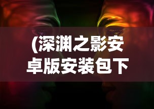 (深渊之影安卓版安装包下载)深渊之影安卓版安装攻略及常见问题解答