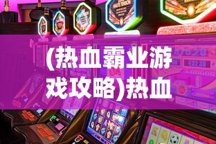 (热血霸业游戏攻略)热血霸业游戏，挑战与机遇并存