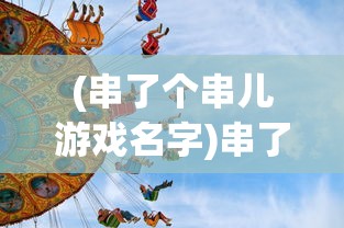(串了个串儿游戏名字)串了个串儿游戏，一场文化与娱乐的完美结合