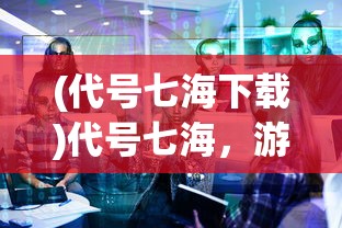 (代号七海下载)代号七海，游戏关闭了吗？全面解析与常见问题解答