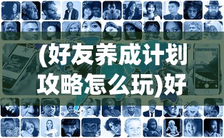 (好友养成计划攻略怎么玩)好友养成计划攻略，打造深厚的友情关系
