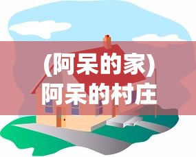 (阿呆的家)阿呆的村庄最新版，游戏新体验与深度解析