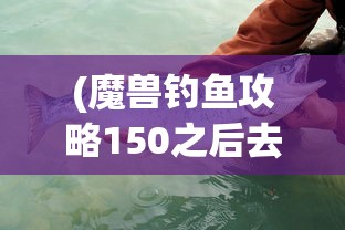 (魔兽钓鱼攻略150之后去哪学技能)魔兽钓鱼攻略，钓鱼技能150之后，你应去哪里进一步提升？