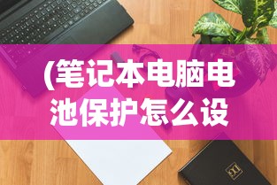 (笔记本电脑电池保护怎么设置)笔记本电脑电池保养模式设置详解