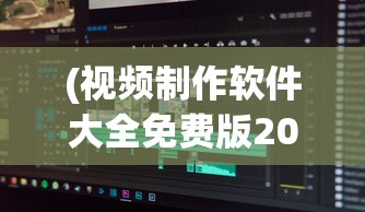 (视频制作软件大全免费版2020)视频制作软件大全免费版，从入门到精通