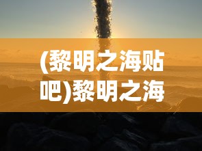 (黎明之海贴吧)黎明之海为何无人问津？深度探究游戏背后的原因